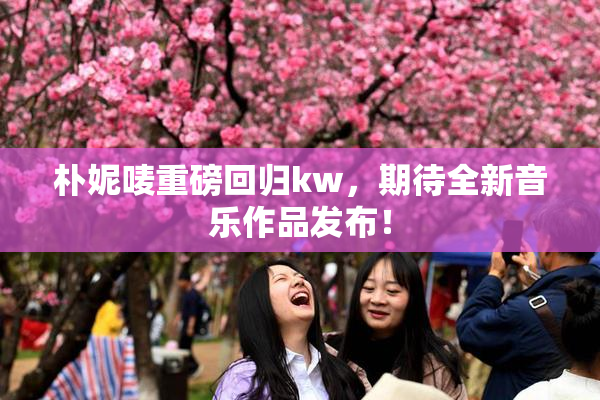 朴妮唛重磅回归kw，期待全新音乐作品发布！