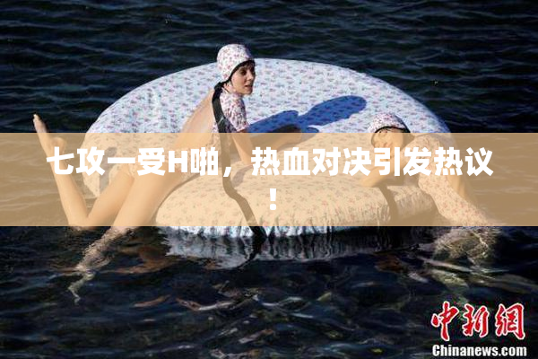 七攻一受H啪，热血对决引发热议！