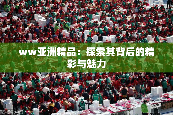 ww亚洲精品：探索其背后的精彩与魅力