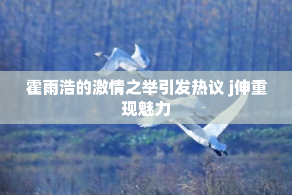 霍雨浩的激情之举引发热议 j伸重现魅力