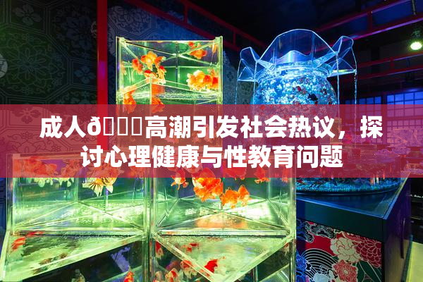 成人🔞高潮引发社会热议，探讨心理健康与性教育问题