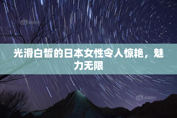 光滑白皙的日本女性令人惊艳，魅力无限