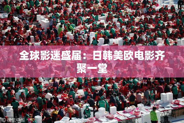 全球影迷盛届：日韩美欧电影齐聚一堂