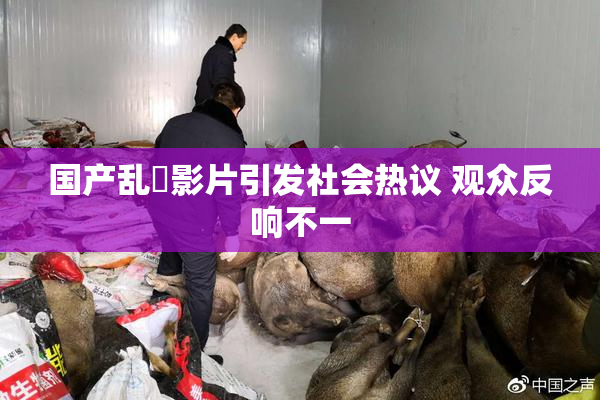 国产乱婬影片引发社会热议 观众反响不一