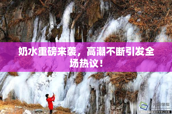 奶水重磅来袭，高潮不断引发全场热议！