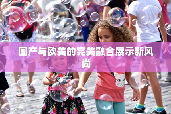 国产与欧美的完美融合展示新风尚