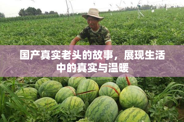 国产真实老头的故事，展现生活中的真实与温暖