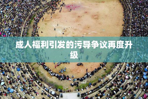 成人福利引发的污导争议再度升级