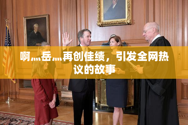 啊灬岳灬再创佳绩，引发全网热议的故事