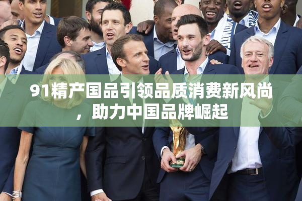 91精产国品引领品质消费新风尚，助力中国品牌崛起