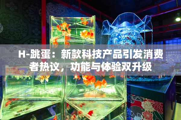 H-跳蛋：新款科技产品引发消费者热议，功能与体验双升级