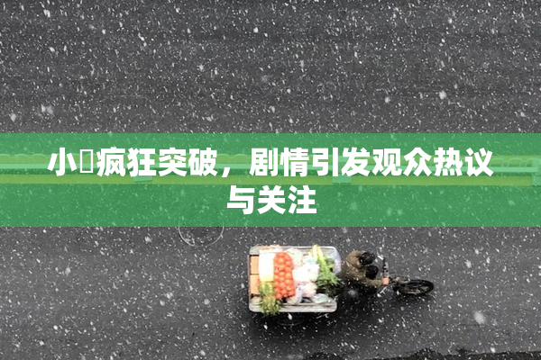 小泬疯狂突破，剧情引发观众热议与关注
