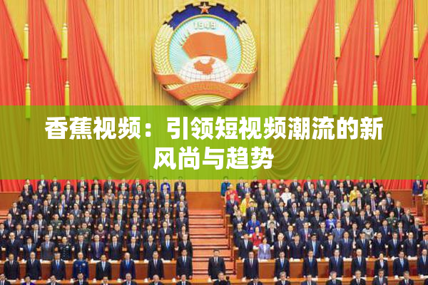 香蕉视频：引领短视频潮流的新风尚与趋势