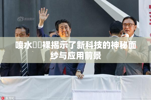 喷水❌‌裸揭示了新科技的神秘面纱与应用前景
