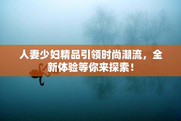 人妻少妇精品引领时尚潮流，全新体验等你来探索！