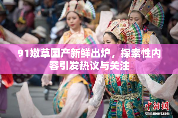 91嫩草国产新鲜出炉，探索性内容引发热议与关注