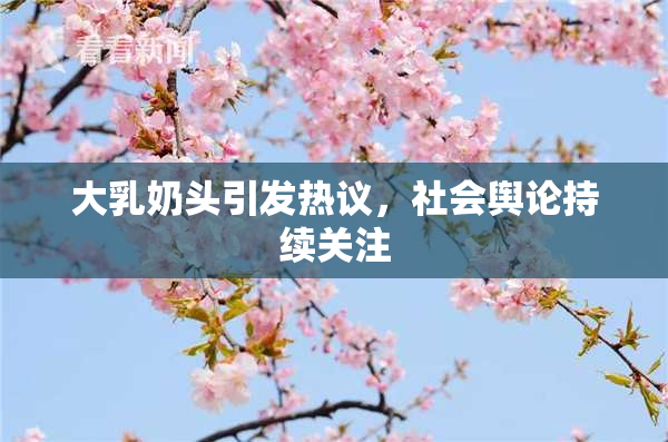 大乳奶头引发热议，社会舆论持续关注