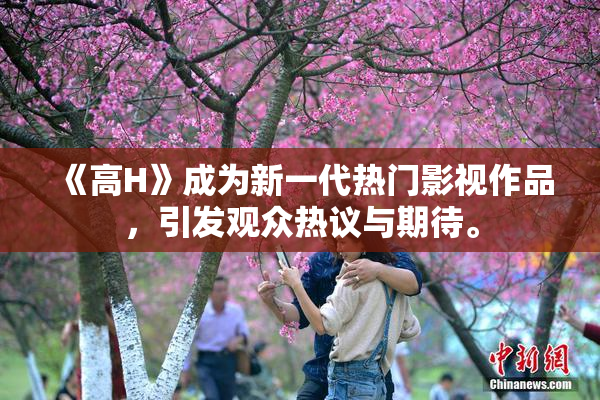《高H》成为新一代热门影视作品，引发观众热议与期待。