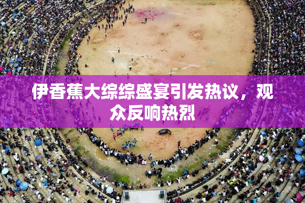 伊香蕉大综综盛宴引发热议，观众反响热烈