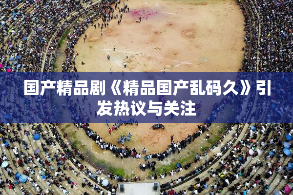 国产精品剧《精品国产乱码久》引发热议与关注