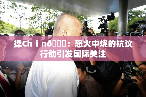 搡Chⅰn🈚：怒火中烧的抗议行动引发国际关注