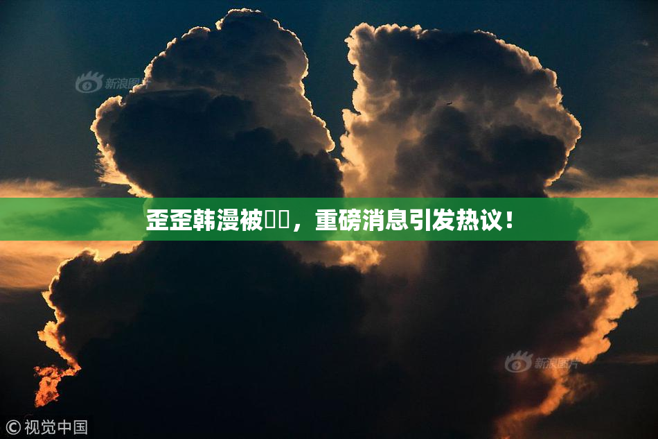 歪歪韩漫被❌‌，重磅消息引发热议！