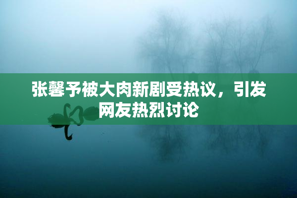 张馨予被大肉新剧受热议，引发网友热烈讨论
