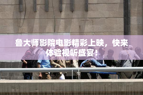 鲁大师影院电影精彩上映，快来体验视听盛宴！