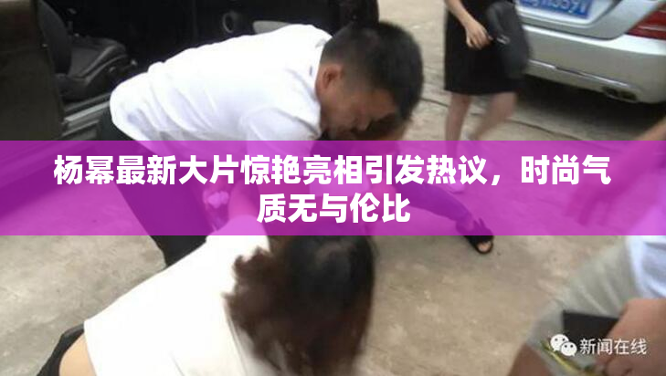 杨幂最新大片惊艳亮相引发热议，时尚气质无与伦比