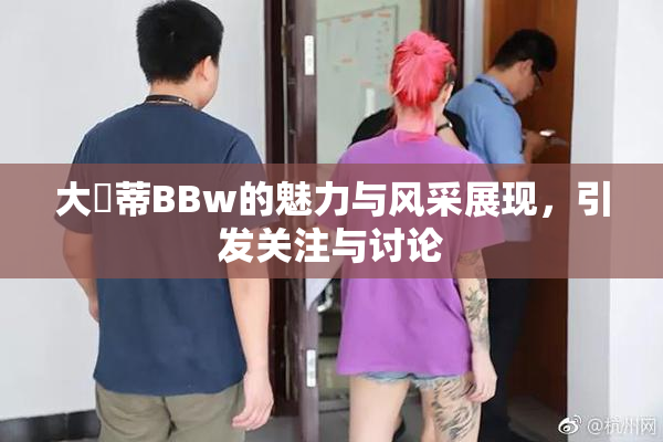 大陰蒂BBw的魅力与风采展现，引发关注与讨论