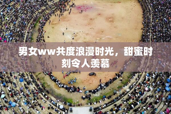 男女ww共度浪漫时光，甜蜜时刻令人羡慕