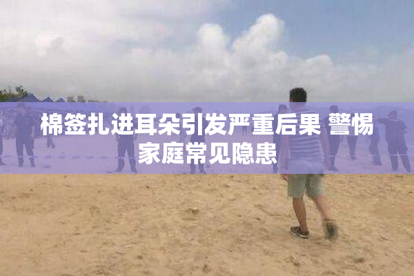 棉签扎进耳朵引发严重后果 警惕家庭常见隐患