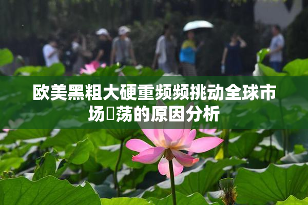 欧美黑粗大硬重频频挑动全球市场動荡的原因分析