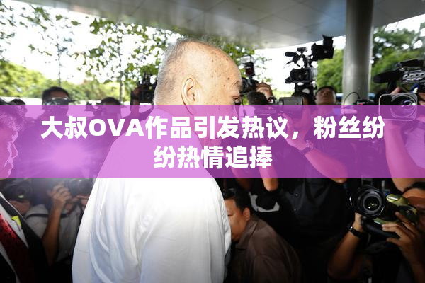 大叔OVA作品引发热议，粉丝纷纷热情追捧