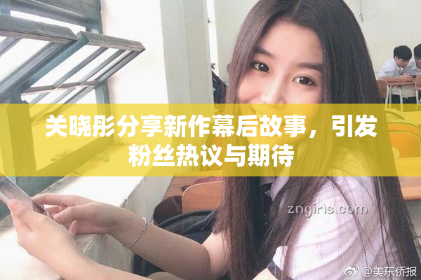 关晓彤分享新作幕后故事，引发粉丝热议与期待