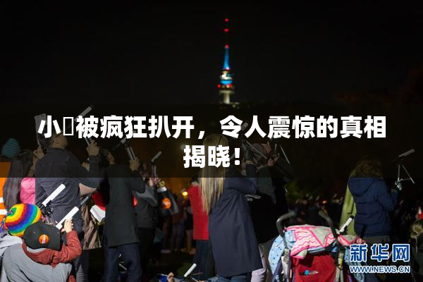 小泬被疯狂扒开，令人震惊的真相揭晓！