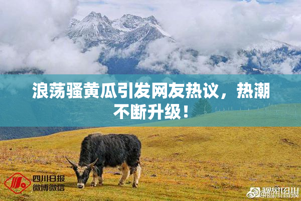 浪荡骚黄瓜引发网友热议，热潮不断升级！