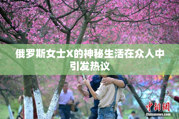 俄罗斯女士X的神秘生活在众人中引发热议