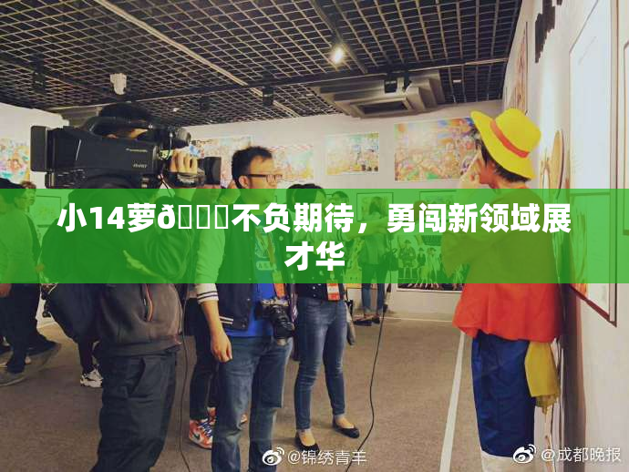 小14萝🔞不负期待，勇闯新领域展才华