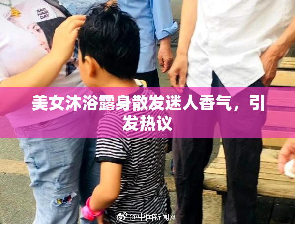 美女沐浴露身散发迷人香气，引发热议
