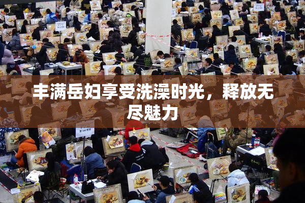 丰满岳妇享受洗澡时光，释放无尽魅力