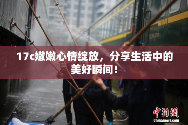 17c嫩嫩心情绽放，分享生活中的美好瞬间！