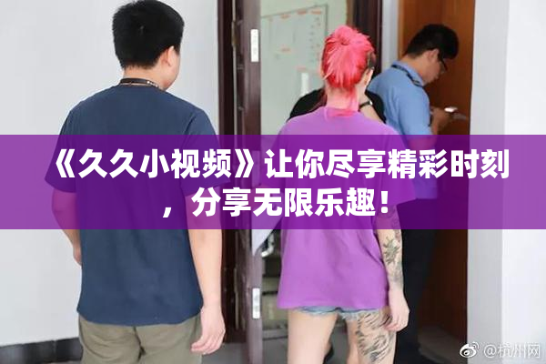 《久久小视频》让你尽享精彩时刻，分享无限乐趣！
