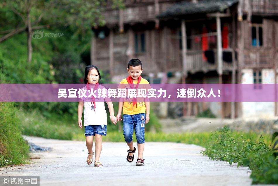 吴宣仪火辣舞蹈展现实力，迷倒众人！