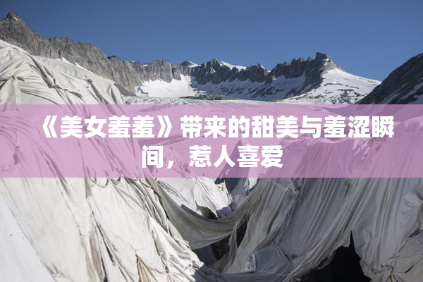 《美女羞羞》带来的甜美与羞涩瞬间，惹人喜爱