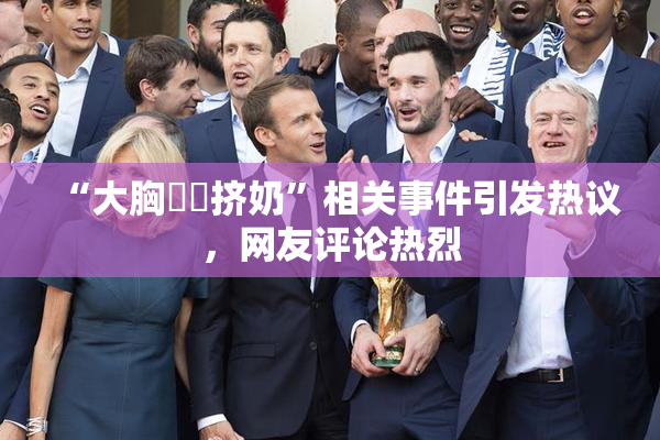 “大胸❌‌挤奶”相关事件引发热议，网友评论热烈