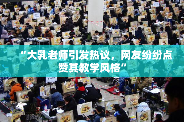 “大乳老师引发热议，网友纷纷点赞其教学风格”
