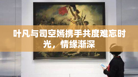 叶凡与司空嫣携手共度难忘时光，情缘渐深