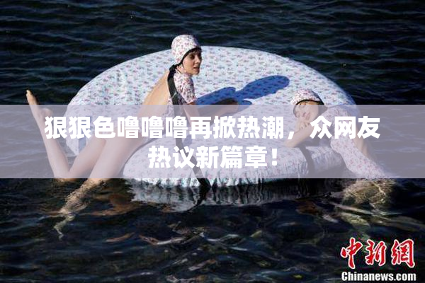 狠狠色噜噜噜再掀热潮，众网友热议新篇章！
