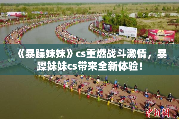 《暴躁妹妹》cs重燃战斗激情，暴躁妹妹cs带来全新体验！